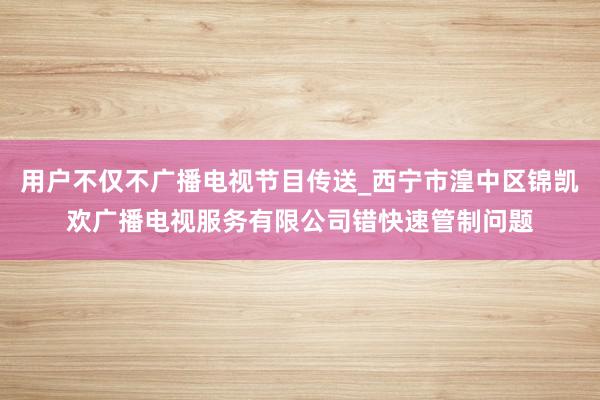 用户不仅不广播电视节目传送_西宁市湟中区锦凯欢广播电视服务有限公司错快速管制问题