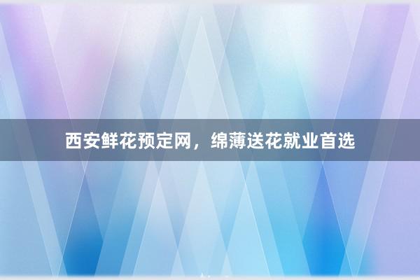 西安鲜花预定网，绵薄送花就业首选